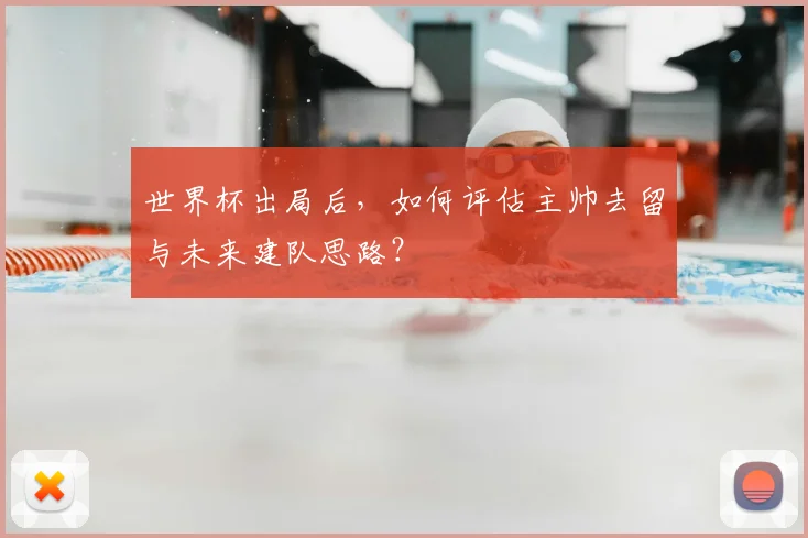 世界杯出局后,如何评估主帅去留与未来建队思路?