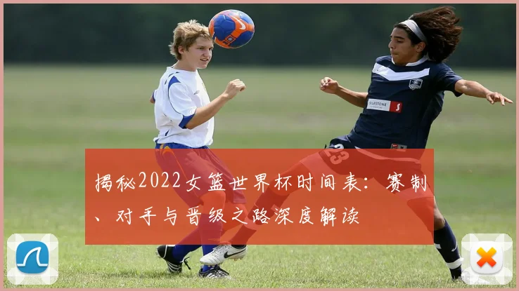 揭秘2022女篮世界杯时间表：赛制、对手与晋级之路深度解读