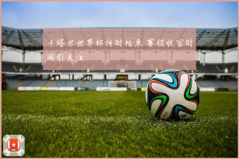 卡塔尔世界杯何时结束 赛程收官时间引关注