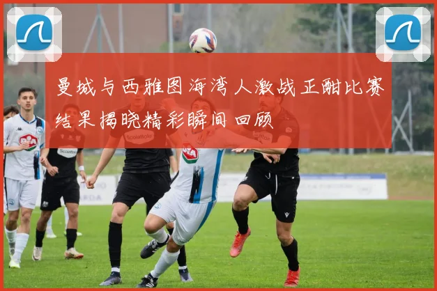 曼城与西雅图海湾人激战正酣比赛结果揭晓精彩瞬间回顾