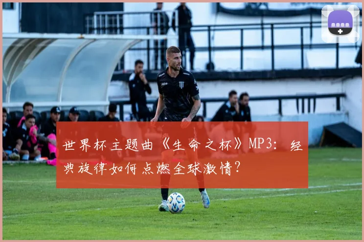 世界杯主题曲《生命之杯》MP3：经典旋律如何点燃全球激情？