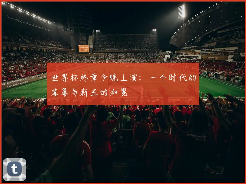 世界杯终章今晚上演:一个时代的落幕与新王的加冕