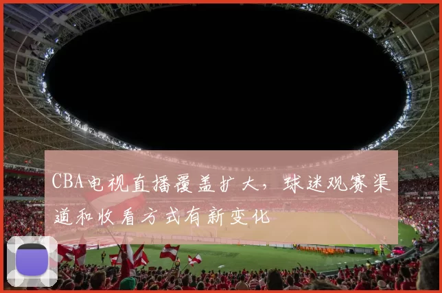 CBA电视直播覆盖扩大，球迷观赛渠道和收看方式有新变化