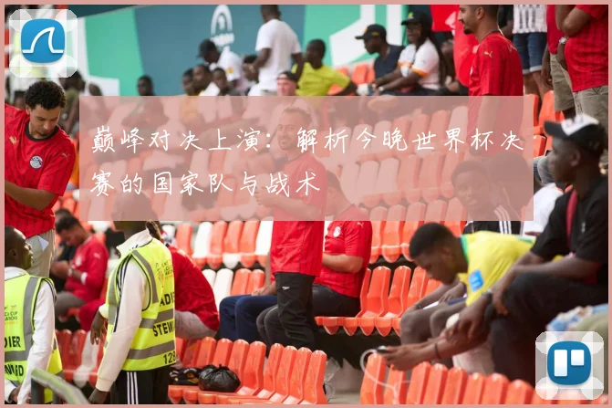 巅峰对决上演:解析今晚世界杯决赛的国家队与战术