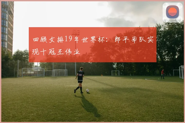 回顾女排19年世界杯:郎平率队实现十冠王伟业