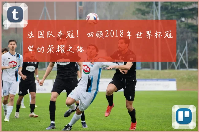 法国队夺冠！回顾2018年世界杯冠军的荣耀之路