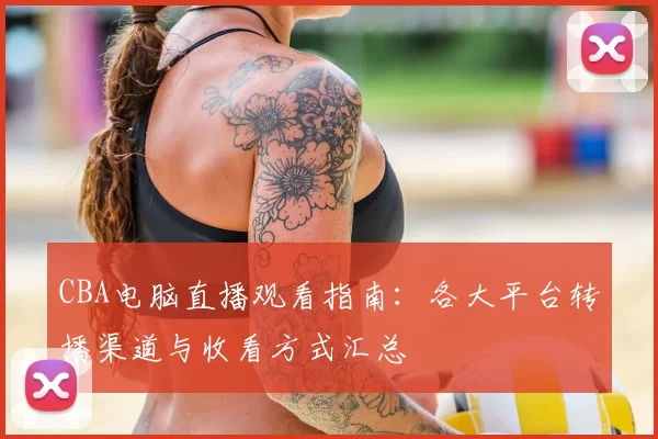 CBA电脑直播观看指南：各大平台转播渠道与收看方式汇总