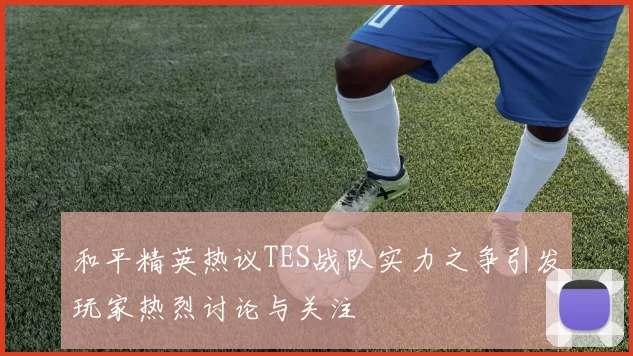 和平精英热议TES战队实力之争引发玩家热烈讨论与关注