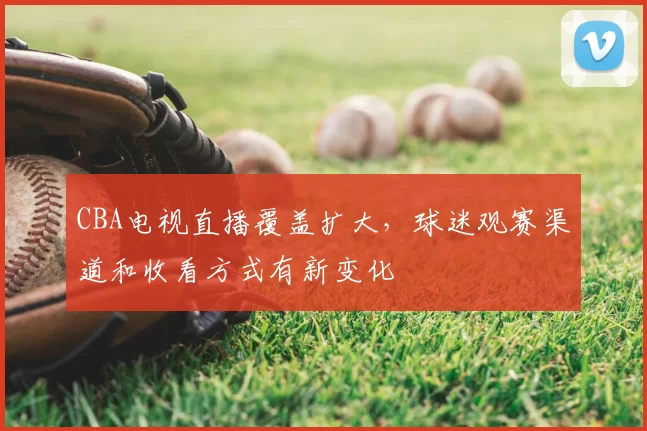CBA电视直播覆盖扩大，球迷观赛渠道和收看方式有新变化