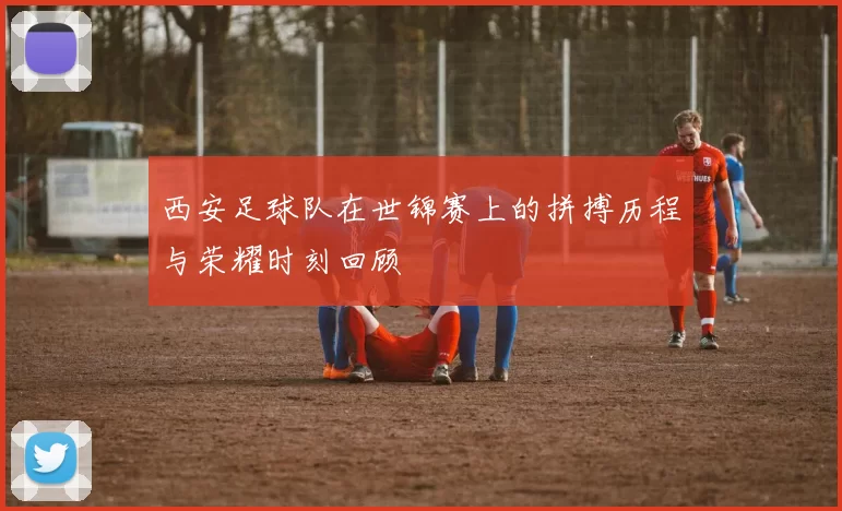 西安足球队在世锦赛上的拼搏历程与荣耀时刻回顾