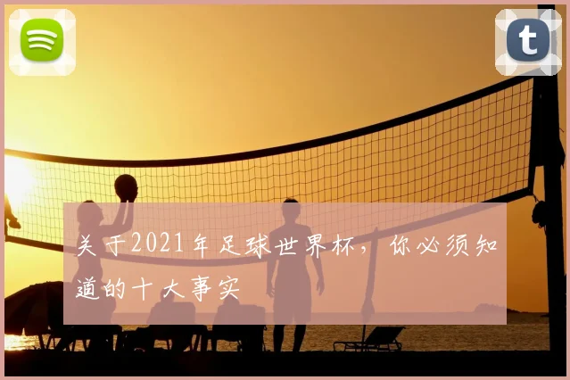 关于2021年足球世界杯，你必须知道的十大事实
