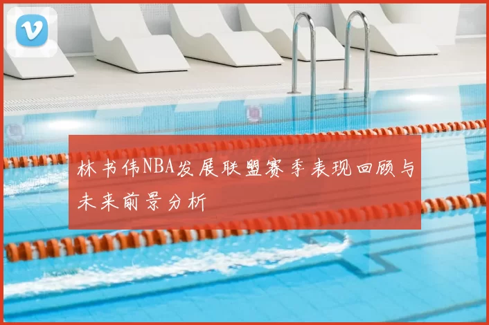 林书伟NBA发展联盟赛季表现回顾与未来前景分析