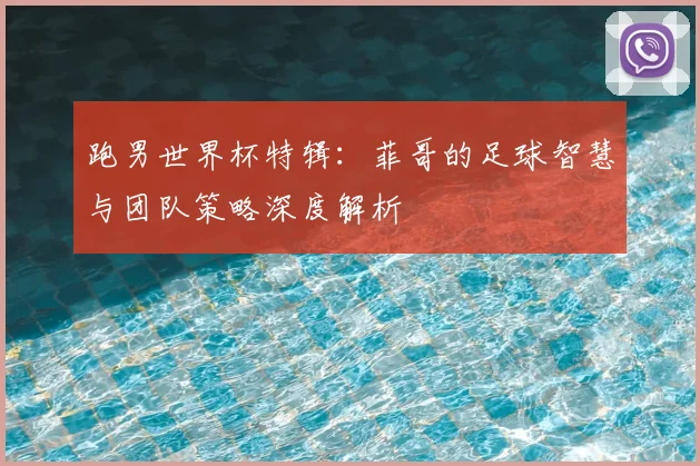 跑男世界杯特辑：菲哥的足球智慧与团队策略深度解析