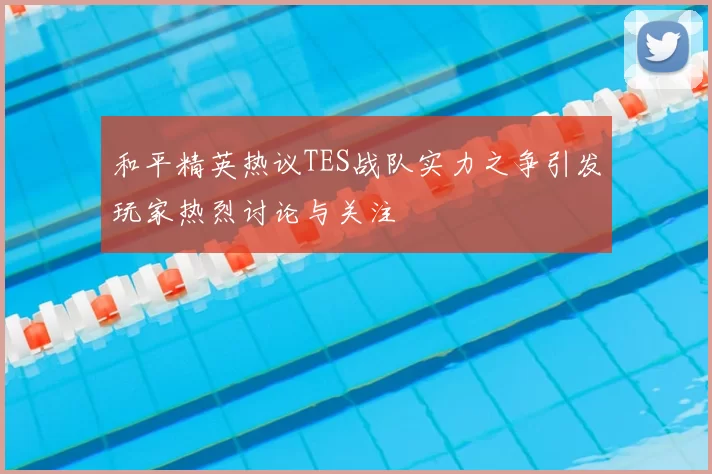 和平精英热议TES战队实力之争引发玩家热烈讨论与关注