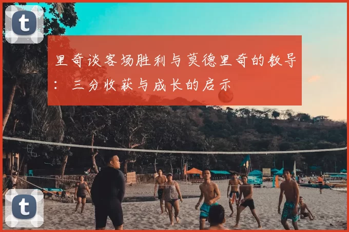 里奇谈客场胜利与莫德里奇的教导：三分收获与成长的启示