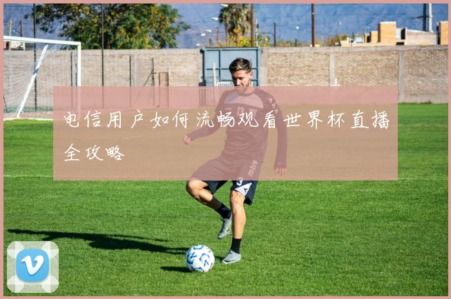 电信用户如何流畅观看世界杯直播全攻略