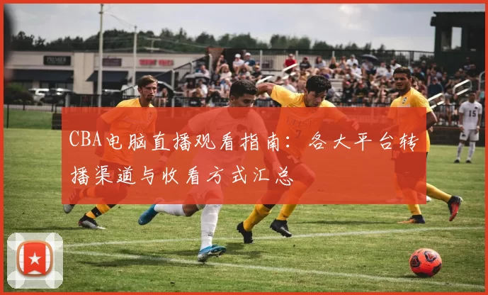 CBA电脑直播观看指南：各大平台转播渠道与收看方式汇总