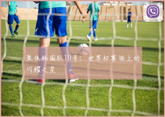 聚焦韩国队10号：世界杯赛场上的闪耀之星