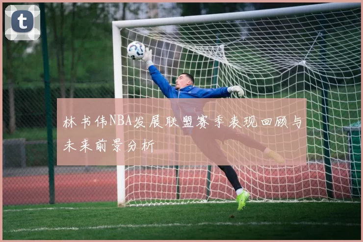 林书伟NBA发展联盟赛季表现回顾与未来前景分析